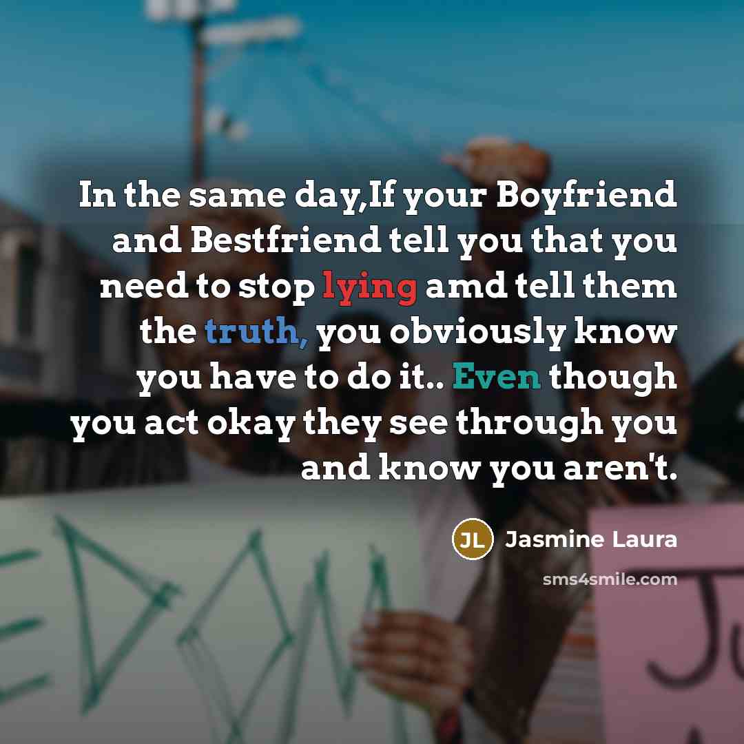 “In the same day,If your Boyfriend and Bestfriend tell you that you need to stop lying amd tell them the truth, you obviously know you have to do it.. Even though you act okay they see through you and know you aren't.” quote by Jasmine Laura