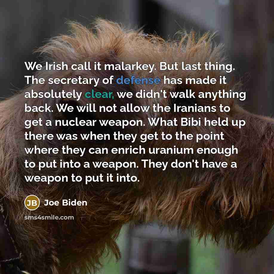 “We Irish call it malarkey. But last thing. The secretary of defense has made it absolutely clear, we didn't walk anything back. We will not allow the Iranians to get a nuclear weapon. What Bibi held up there was when they get to the point where they can enrich uranium enough to put into a weapon…” quote by Joe Biden