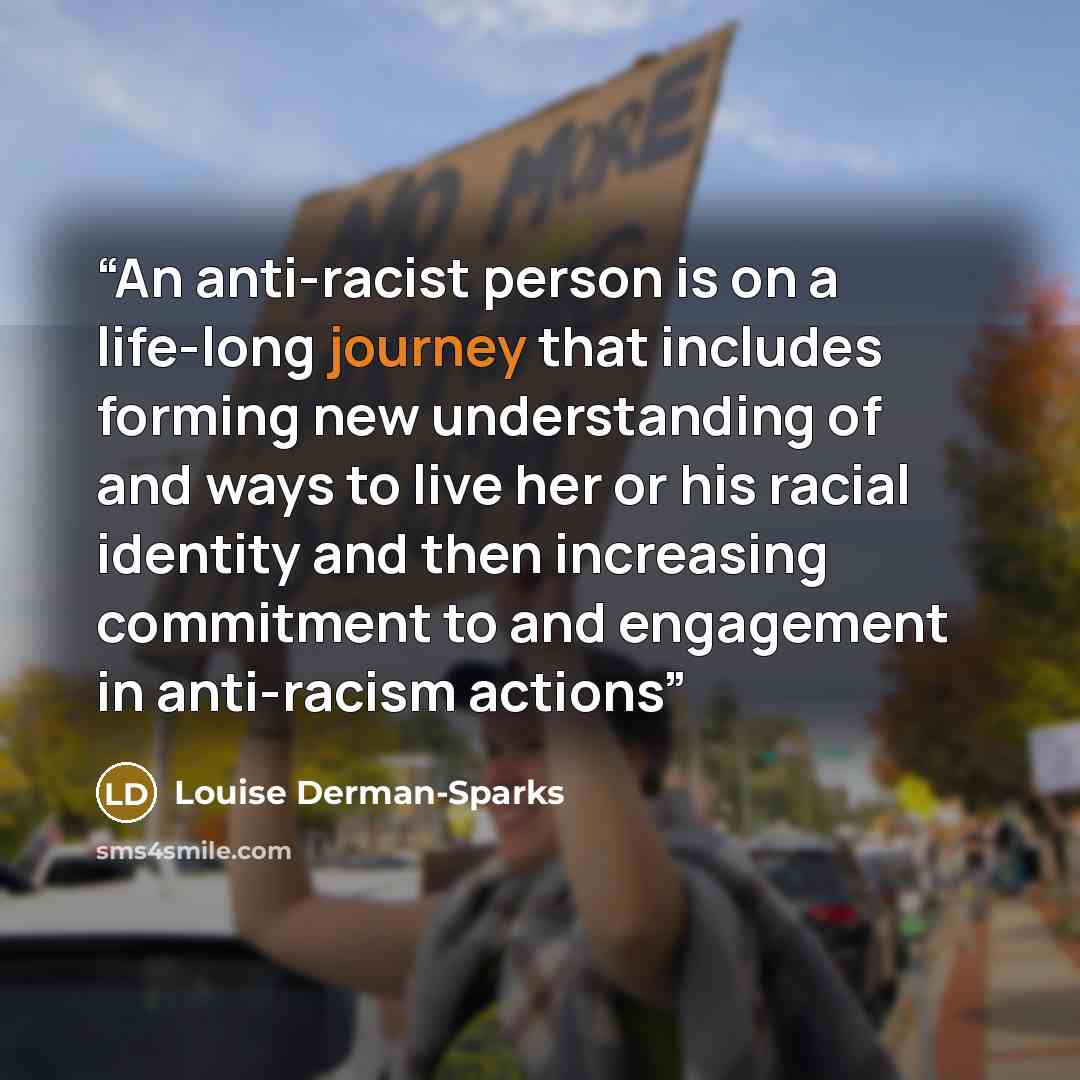 “An anti-racist person is on a life-long journey that includes forming new understanding of and ways to live her or his racial identity and then increasing commitment to and engagement in anti-racism actions” quote by Louise Derman-Sparks