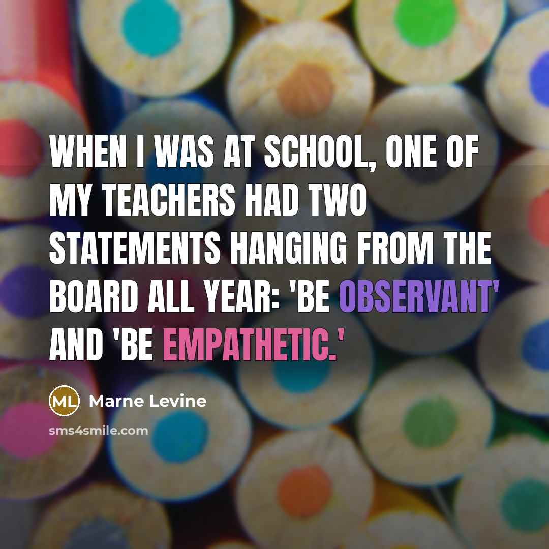 “When I was at school, one of my teachers had two statements hanging from the board all year: 'Be observant' and 'Be empathetic.'” quote by Marne Levine