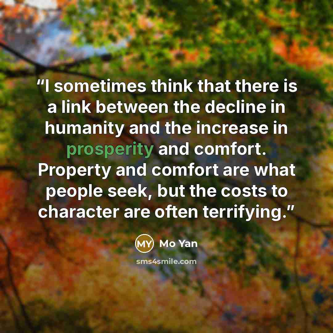 “I sometimes think that there is a link between the decline in humanity and the increase in prosperity and comfort. Property and comfort are what people seek, but the costs to character are often terrifying.” quote by Mo Yan
