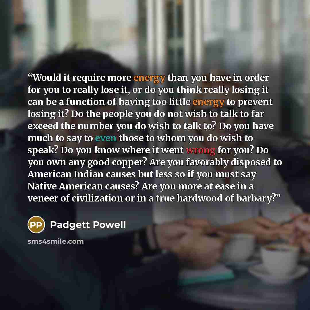 “Would it require more energy than you have in order for you to really lose it, or do you think really losing it can be a function of having too little energy to prevent losing it? Do the people you do not wish to talk to far exceed the number you do wish to talk to? Do you have much to say to even…” quote by Padgett Powell