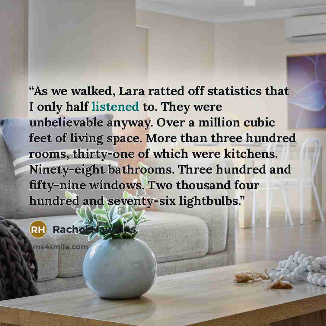 “As we walked, Lara ratted off statistics that I only half listened to. They were unbelievable anyway. Over a million cubic feet of living space. More than three hundred rooms, thirty-one of which were kitchens. Ninety-eight bathrooms. Three hundred and fifty-nine windows. Two thousand four hundred…” quote by Rachel Hawkins