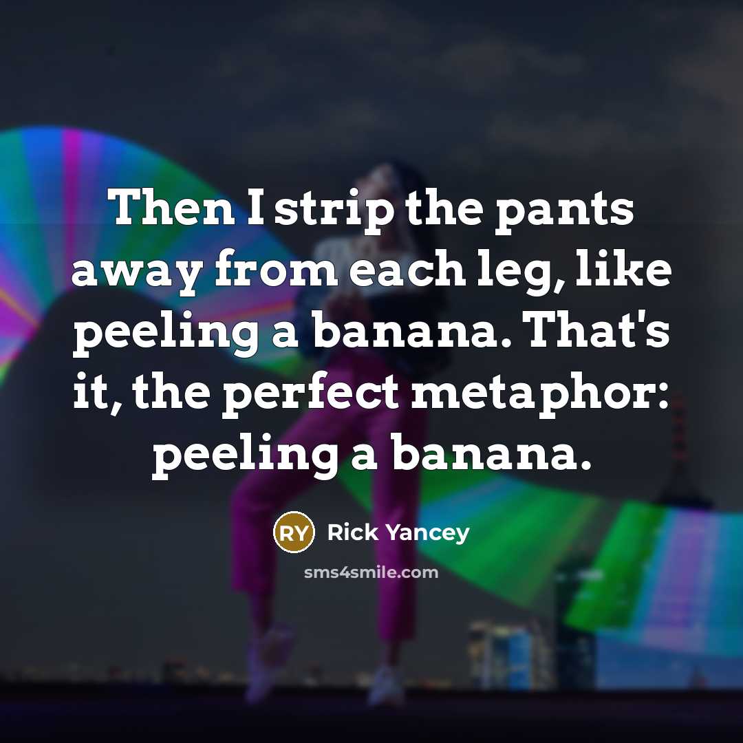“Then I strip the pants away from each leg, like peeling a banana. That's it, the perfect metaphor: peeling a banana.” quote by Rick Yancey