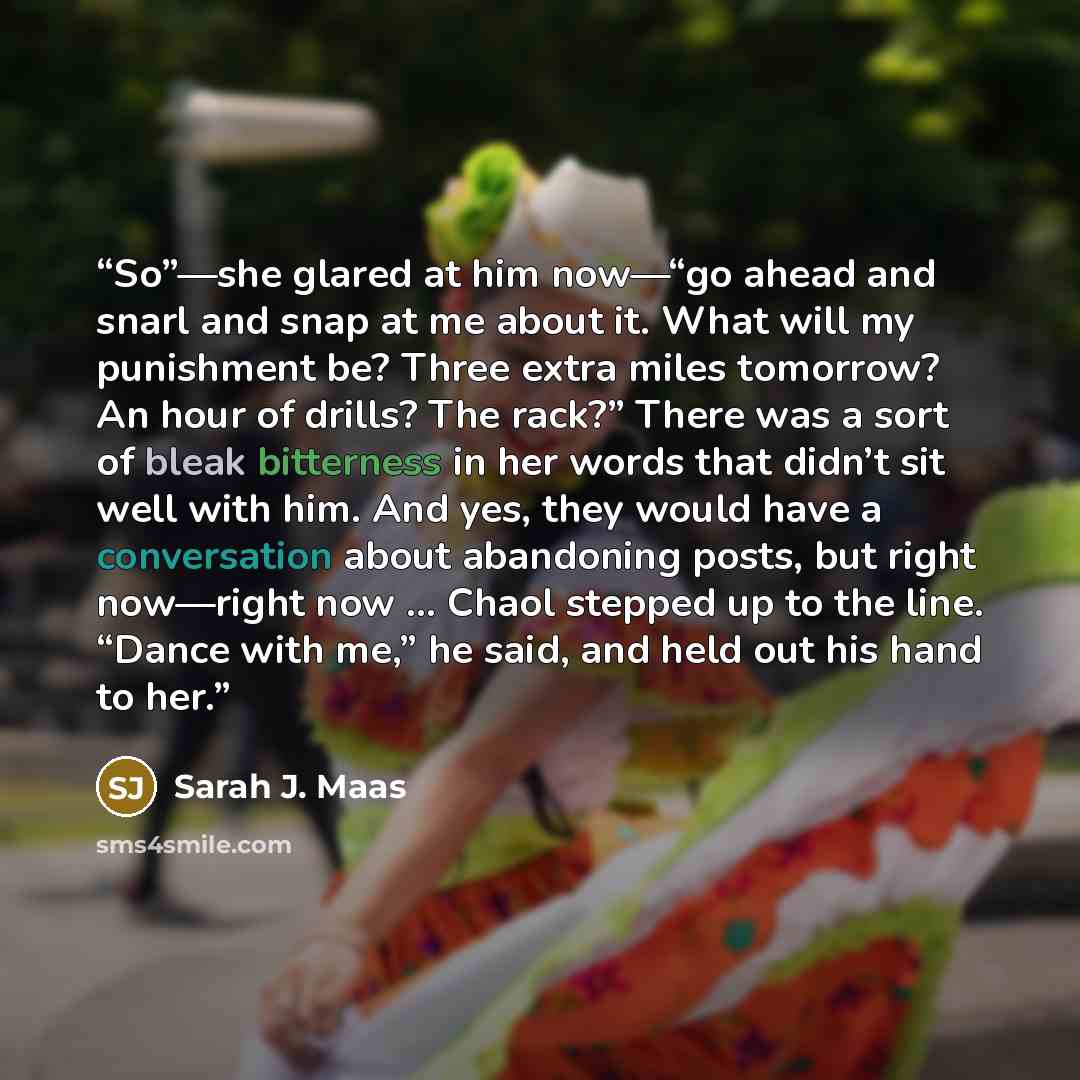 “So”—she glared at him now—“go ahead and snarl and snap at me about it. What will my punishment be? Three extra miles tomorrow? An hour of drills? The rack?” There was a sort of bleak bitterness in her words that didn’t sit well with him. And yes, they would have a conversation about abandoning…” quote by Sarah J. Maas