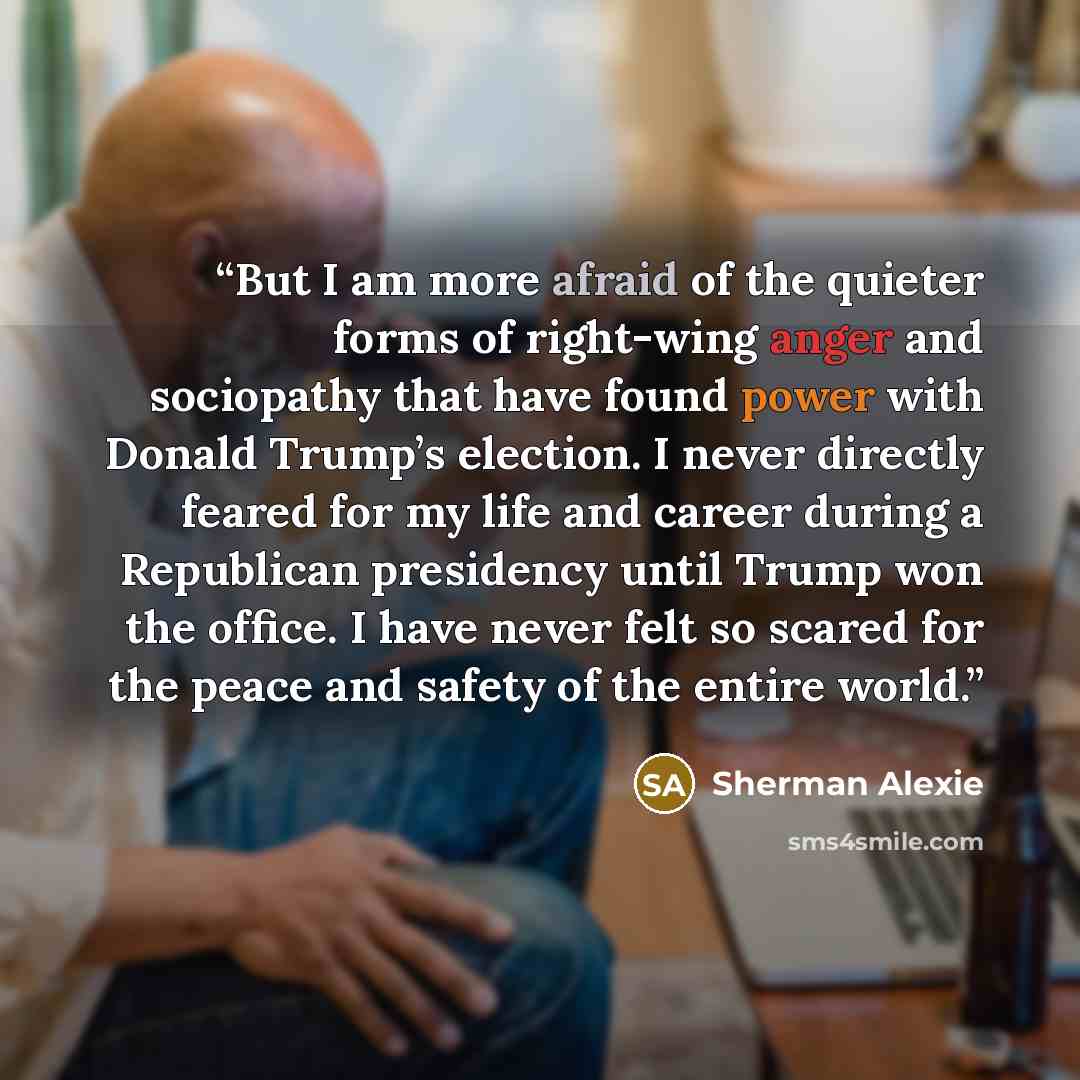 “But I am more afraid of the quieter forms of right-wing anger and sociopathy that have found power with Donald Trump’s election. I never directly feared for my life and career during a Republican presidency until Trump won the office. I have never felt so scared for the peace and safety of the…” quote by Sherman Alexie