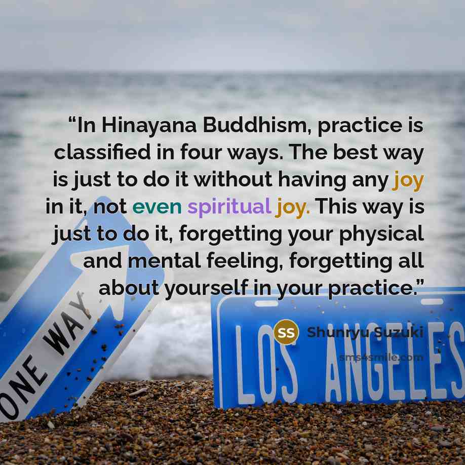 “In Hinayana Buddhism, practice is classified in four ways. The best way is just to do it without having any joy in it, not even spiritual joy. This way is just to do it, forgetting your physical and mental feeling, forgetting all about yourself in your practice.” quote by Shunryu Suzuki