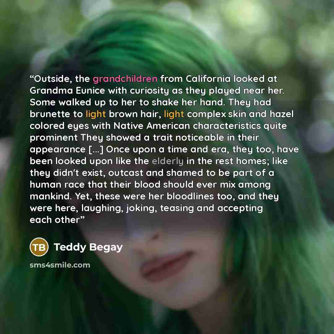 “Outside, the grandchildren from California looked at Grandma Eunice with curiosity as they played near her. Some walked up to her to shake her hand. They had brunette to light brown hair, light complex skin and hazel colored eyes with Native American characteristics quite prominent They showed a…” quote by Teddy Begay