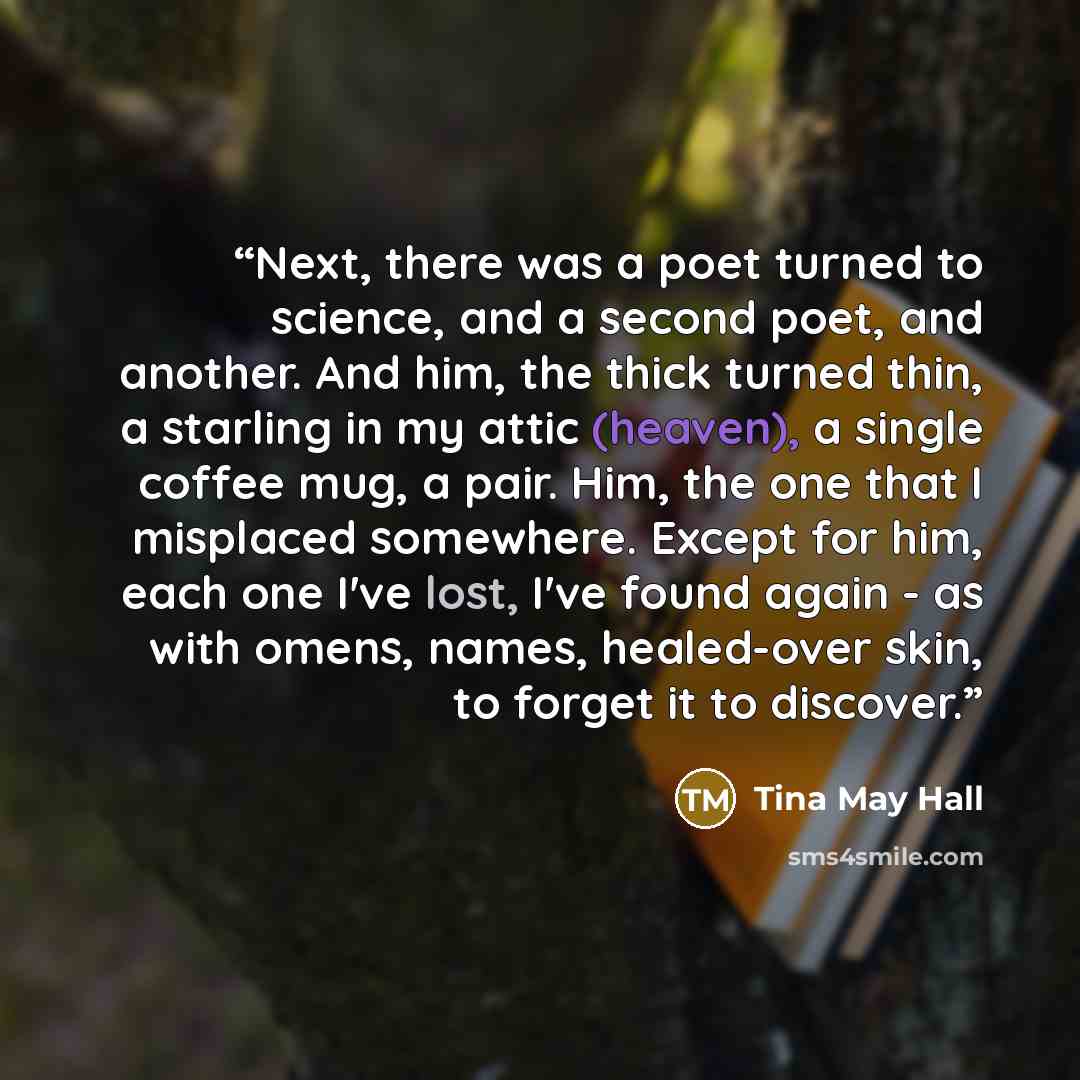 “Next, there was a poet turned to science, and a second poet, and another. And him, the thick turned thin, a starling in my attic (heaven), a single coffee mug, a pair. Him, the one that I misplaced somewhere. Except for him, each one I've lost, I've found again - as with omens, names, healed-over…” quote by Tina May Hall