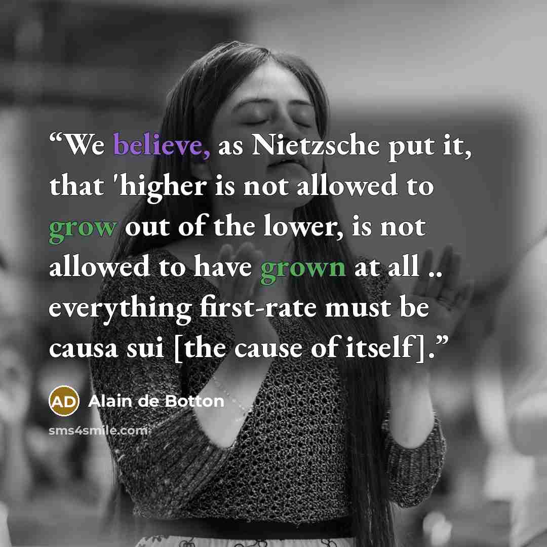 “We believe, as Nietzsche put it, that 'higher is not allowed to grow out of the lower, is not allowed to have grown at all .. everything first-rate must be causa sui [the cause of itself].” quote by Alain de Botton
