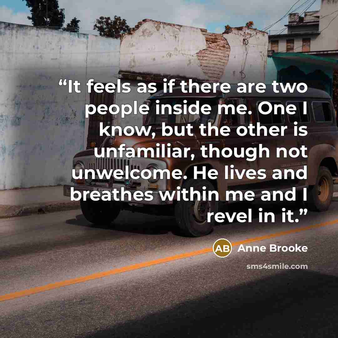 “It feels as if there are two people inside me. One I know, but the other is unfamiliar, though not unwelcome. He lives and breathes within me and I revel in it.” quote by Anne Brooke