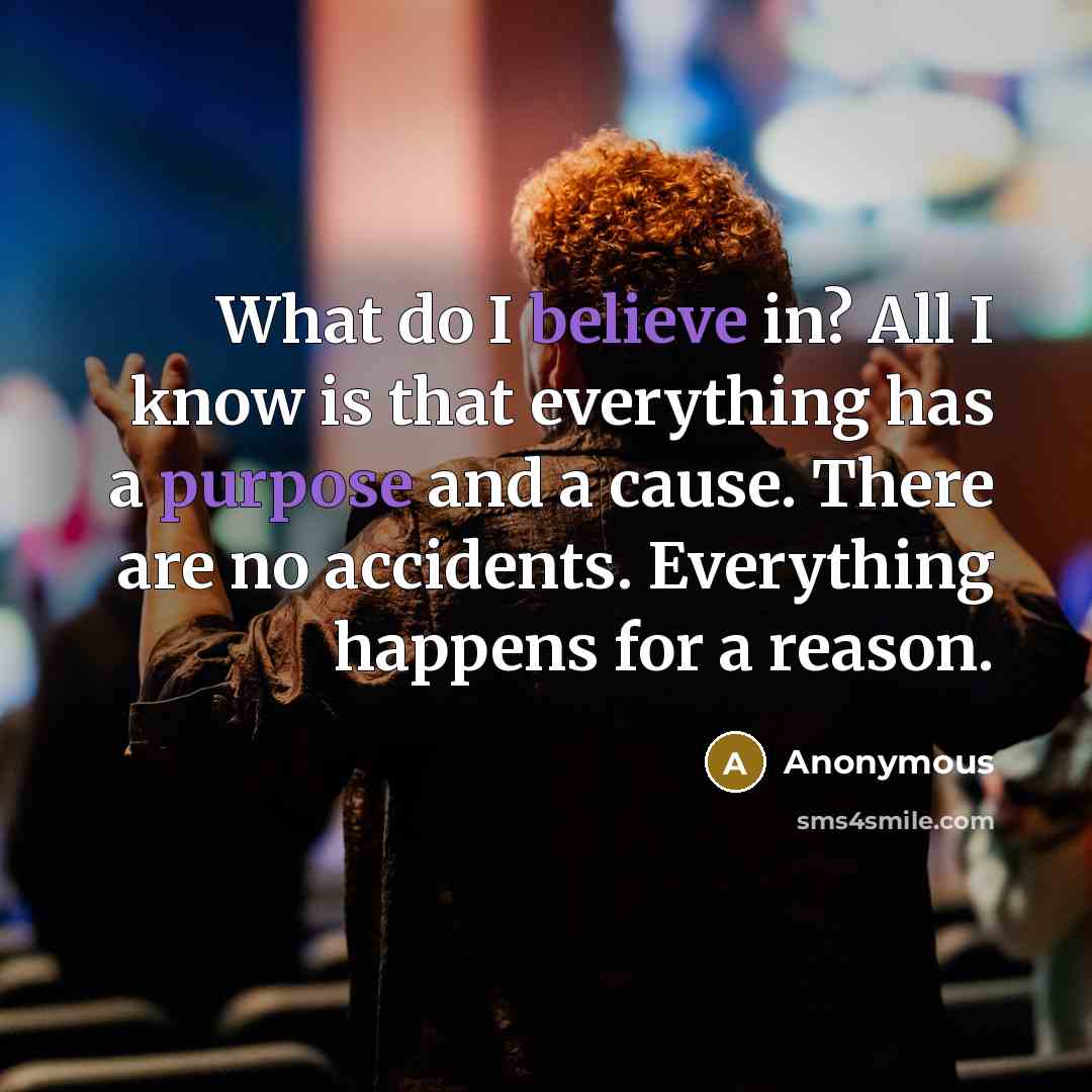 “What do I believe in? All I know is that everything has a purpose and a cause. There are no accidents. Everything happens for a reason.” quote by Anonymous