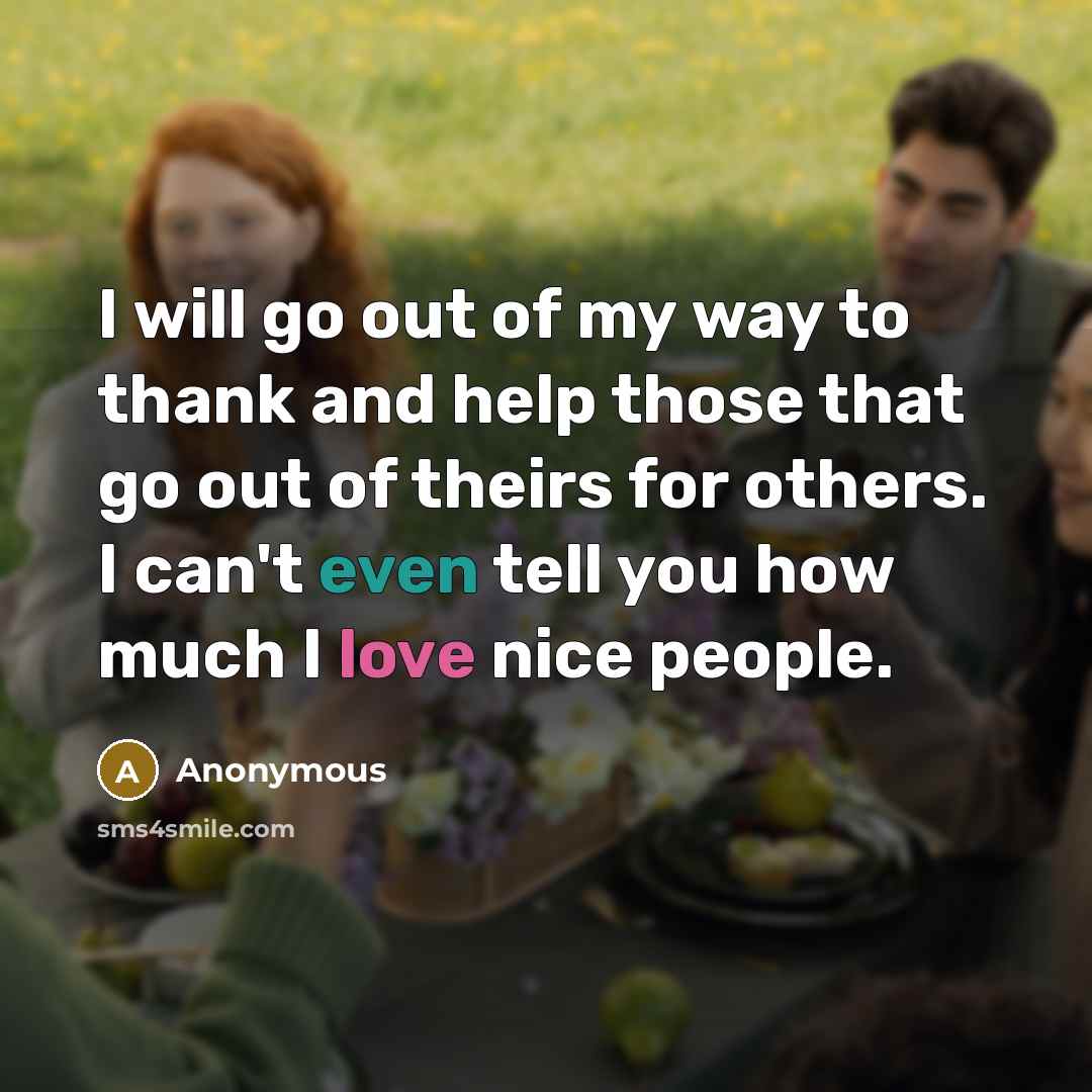 “I will go out of my way to thank and help those that go out of theirs for others. I can't even tell you how much I love nice people.” quote by Anonymous