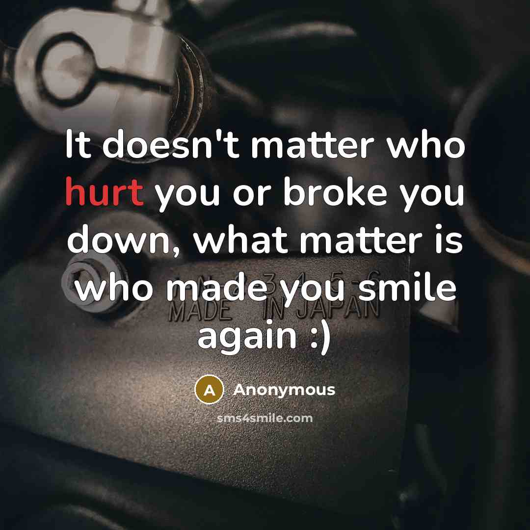 “It doesn't matter who hurt you or broke you down, what matter is who made you smile again :)” quote by Anonymous