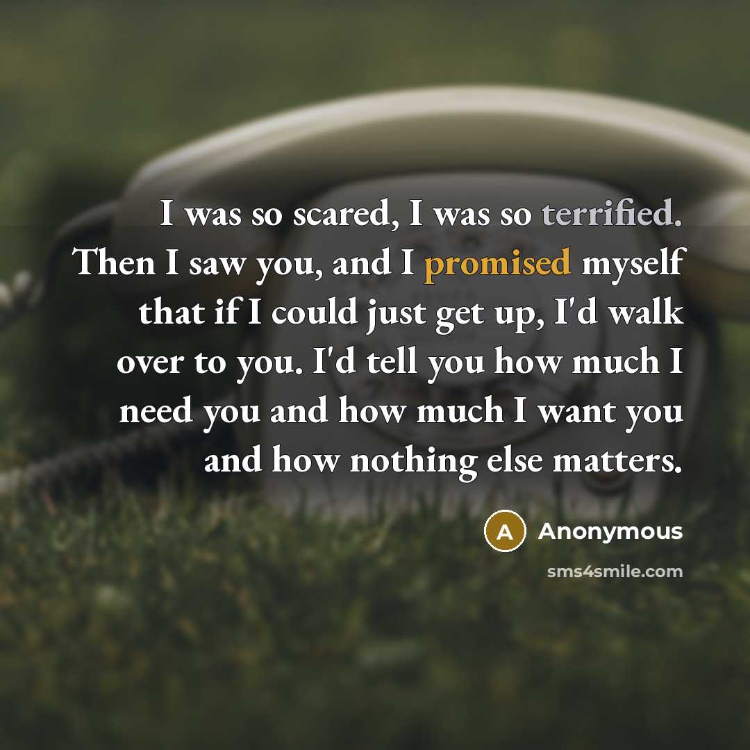 “I was so scared, I was so terrified. Then I saw you, and I promised myself that if I could just get up, I'd walk over to you. I'd tell you how much I need you and how much I want you and how nothing else matters.” quote by Anonymous