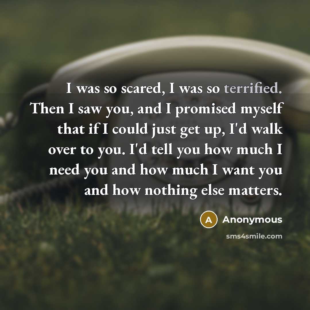 “I was so scared, I was so terrified. Then I saw you, and I promised myself that if I could just get up, I'd walk over to you. I'd tell you how much I need you and how much I want you and how nothing else matters.” quote by Anonymous