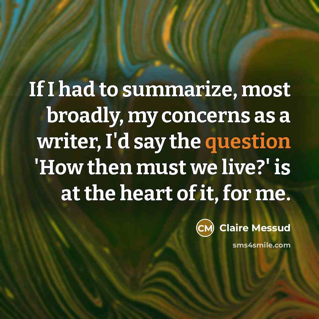 “If I had to summarize, most broadly, my concerns as a writer, I'd say the question 'How then must we live?' is at the heart of it, for me.” quote by Claire Messud