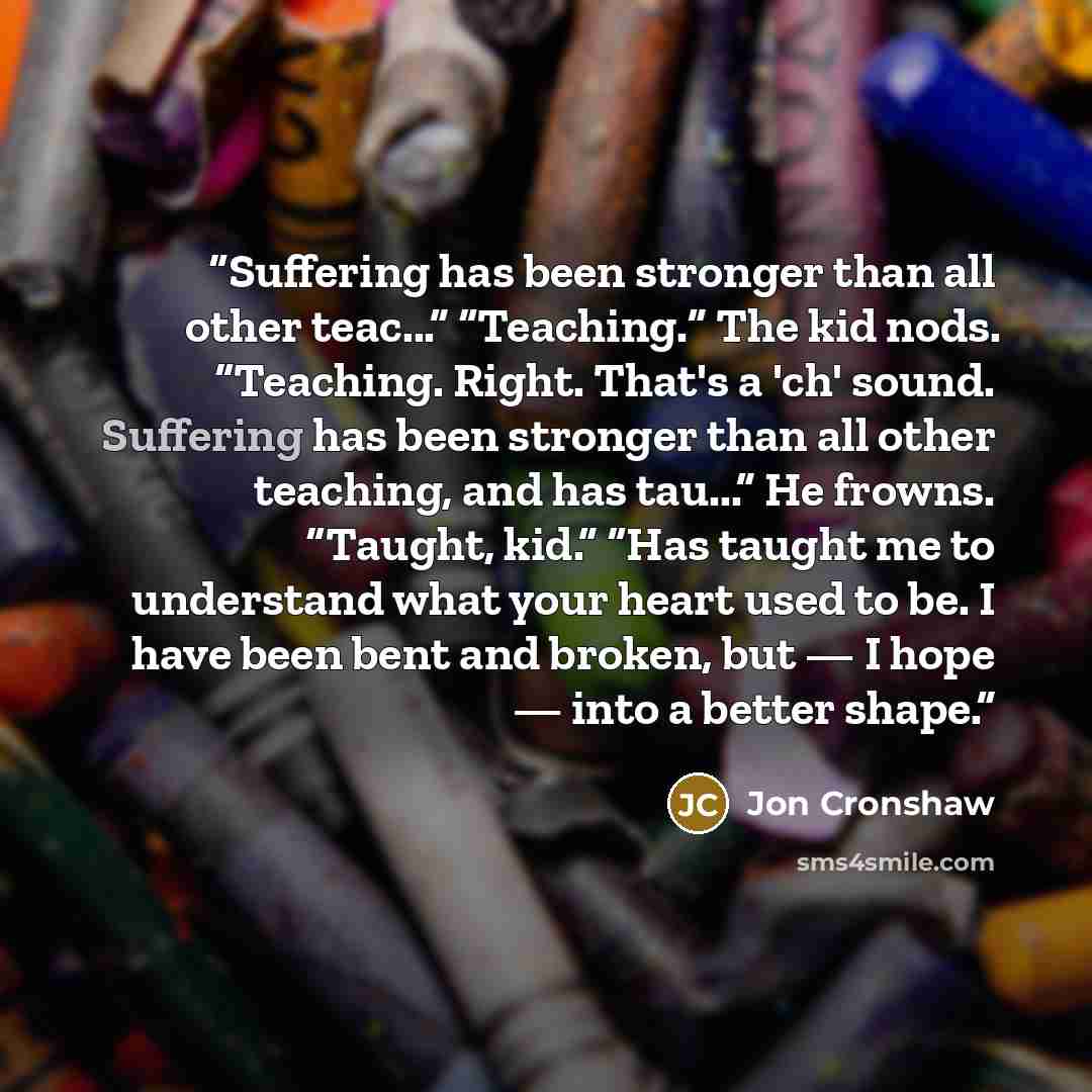 “Suffering has been stronger than all other teac...” “Teaching.” The kid nods. “Teaching. Right. That's a 'ch' sound. Suffering has been stronger than all other teaching, and has tau...” He frowns. “Taught, kid.” “Has taught me to understand what your heart used to be. I have been bent and broken…” quote by Jon Cronshaw