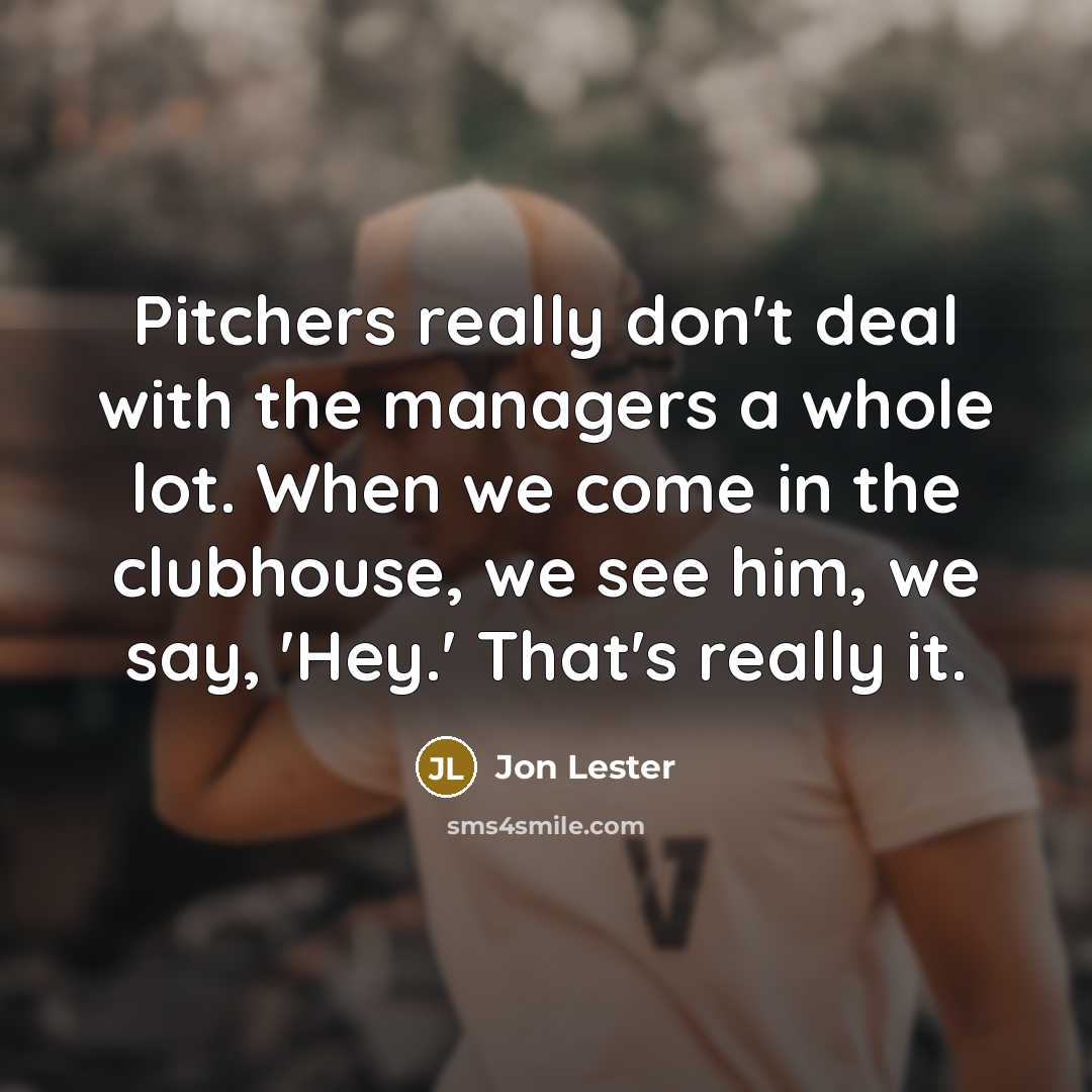 “Pitchers really don't deal with the managers a whole lot. When we come in the clubhouse, we see him, we say, 'Hey.' That's really it.” quote by Jon Lester