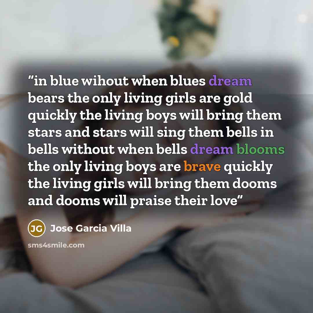 “in blue wihout when blues dream bears the only living girls are gold quickly the living boys will bring them stars and stars will sing them bells in bells without when bells dream blooms the only living boys are brave quickly the living girls will bring them dooms and dooms will praise their love” quote by Jose Garcia Villa
