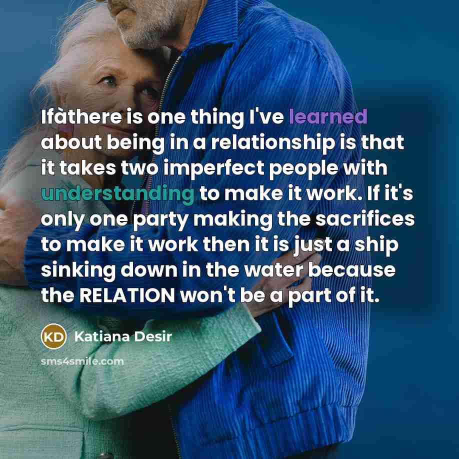 “Ifàthere is one thing I've learned about being in a relationship is that it takes two imperfect people with understanding to make it work. If it's only one party making the sacrifices to make it work then it is just a ship sinking down in the water because the RELATION won't be a part of it.” quote by Katiana Desir