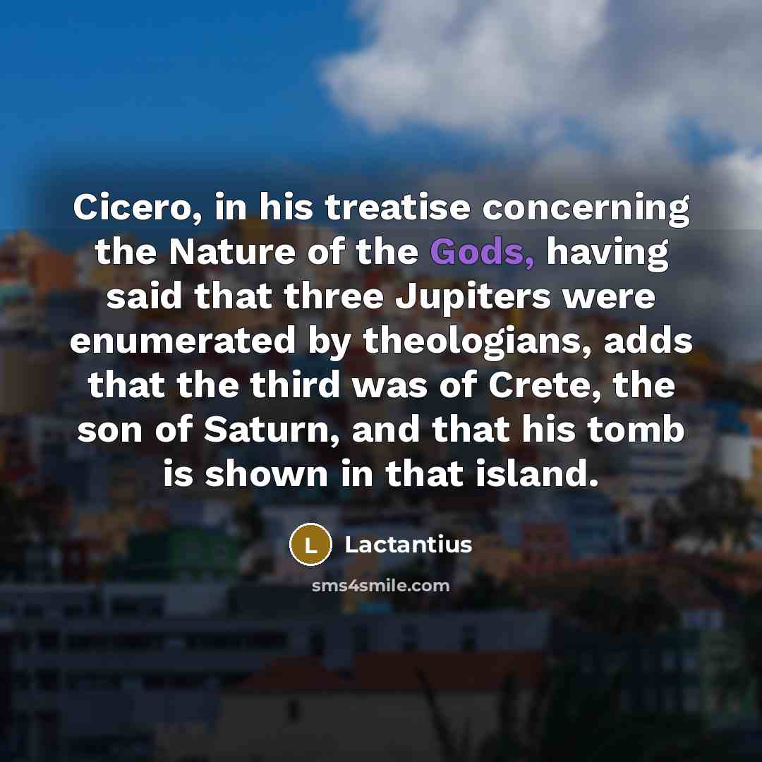 “Cicero, in his treatise concerning the Nature of the Gods, having said that three Jupiters were enumerated by theologians, adds that the third was of Crete, the son of Saturn, and that his tomb is shown in that island.” quote by Lactantius