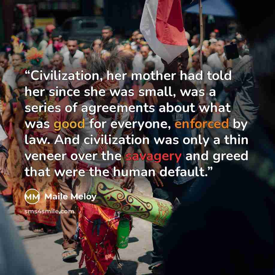 “Civilization, her mother had told her since she was small, was a series of agreements about what was good for everyone, enforced by law. And civilization was only a thin veneer over the savagery and greed that were the human default.” quote by Maile Meloy