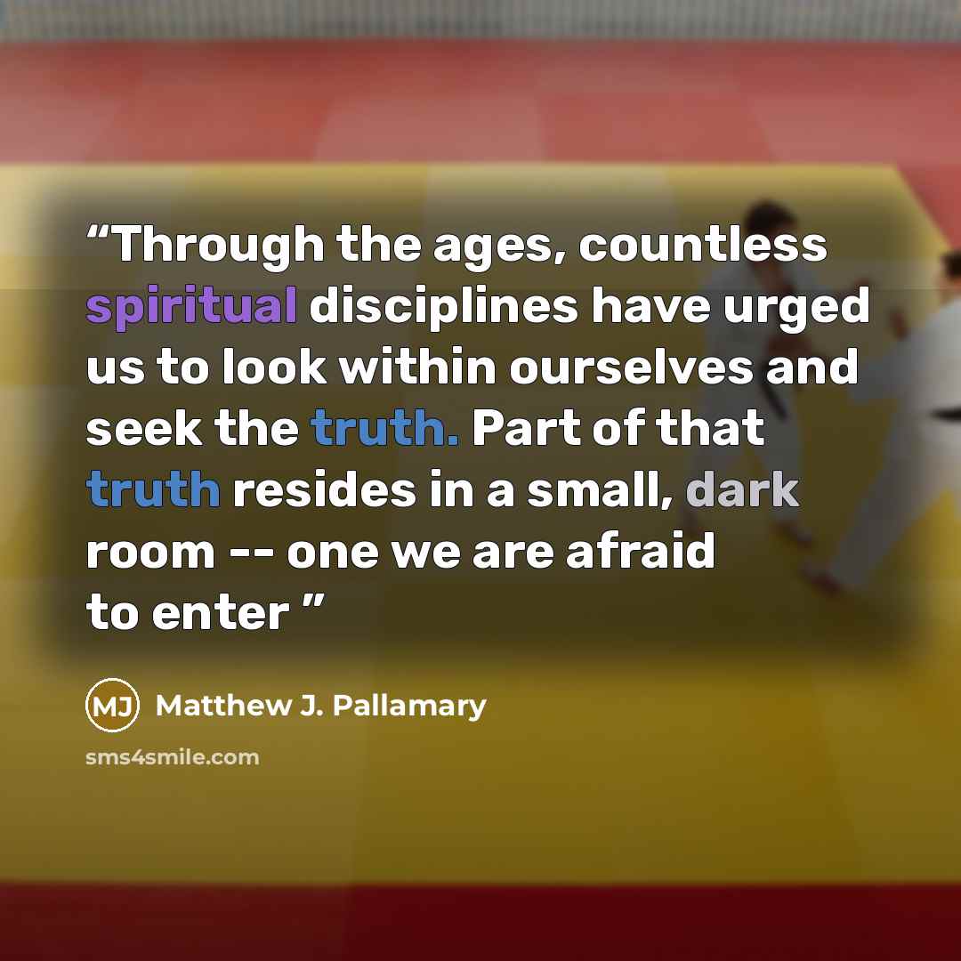 “Through the ages, countless spiritual disciplines have urged us to look within ourselves and seek the truth. Part of that truth resides in a small, dark room -- one we are afraid to enter” quote by Matthew J. Pallamary