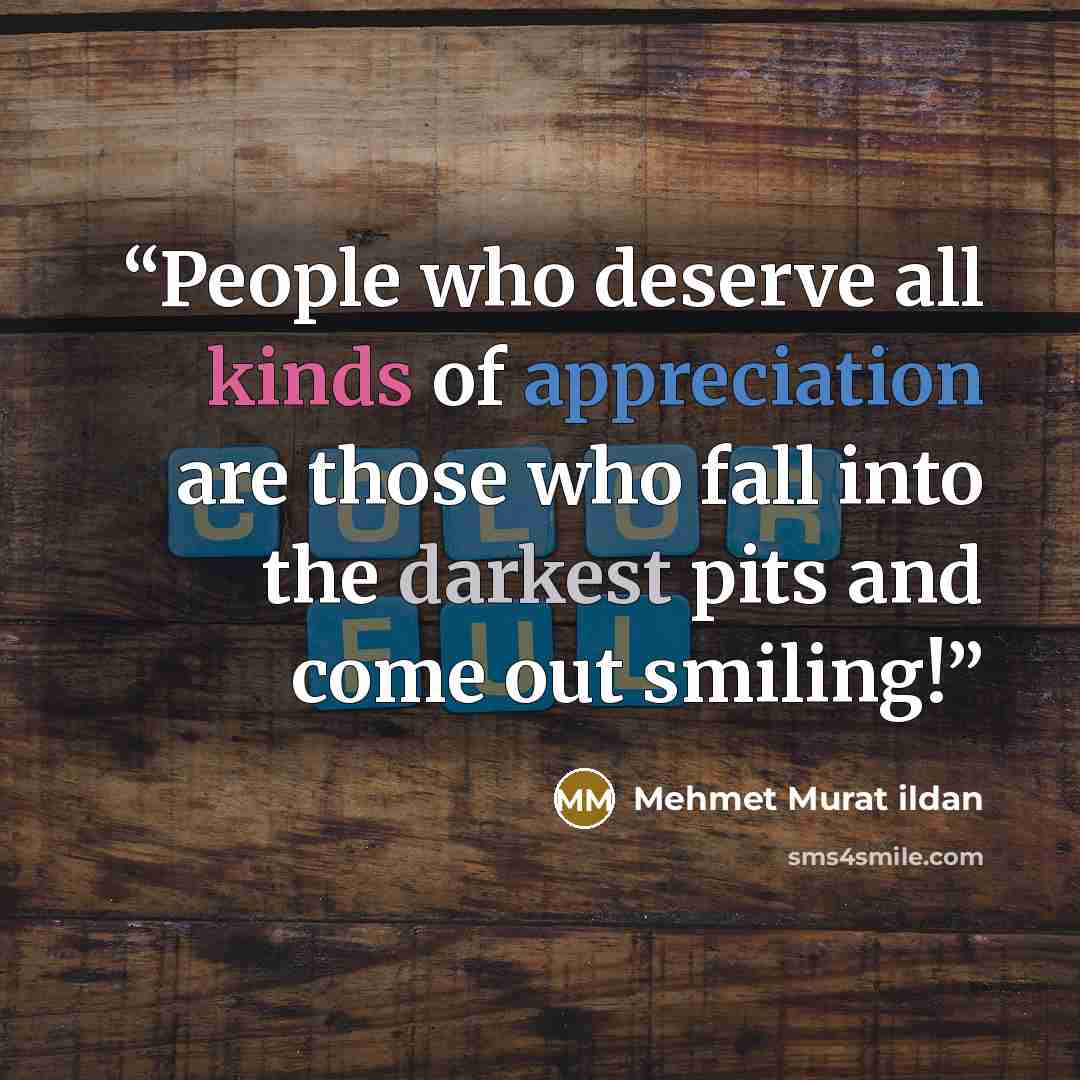 “People who deserve all kinds of appreciation are those who fall into the darkest pits and come out smiling!” quote by Mehmet Murat ildan