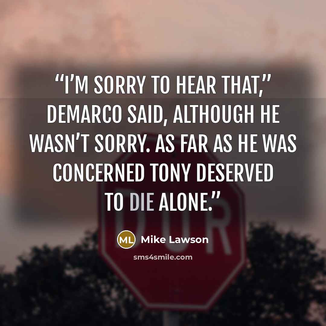 “I’m sorry to hear that,” DeMarco said, although he wasn’t sorry. As far as he was concerned Tony deserved to die alone.” quote by Mike Lawson
