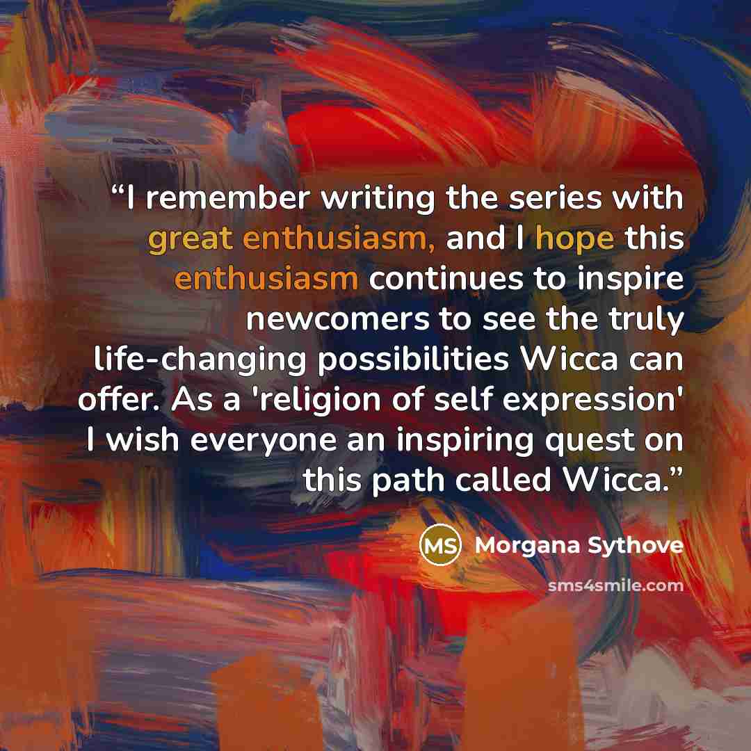“I remember writing the series with great enthusiasm, and I hope this enthusiasm continues to inspire newcomers to see the truly life-changing possibilities Wicca can offer. As a 'religion of self expression' I wish everyone an inspiring quest on this path called Wicca.” quote by Morgana Sythove
