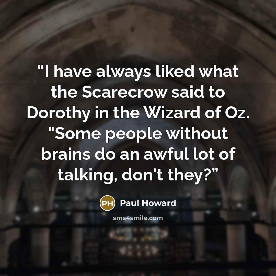 “I have always liked what the Scarecrow said to Dorothy in the Wizard of Oz. "Some people without brains do an awful lot of talking, don't they?” quote by Paul Howard