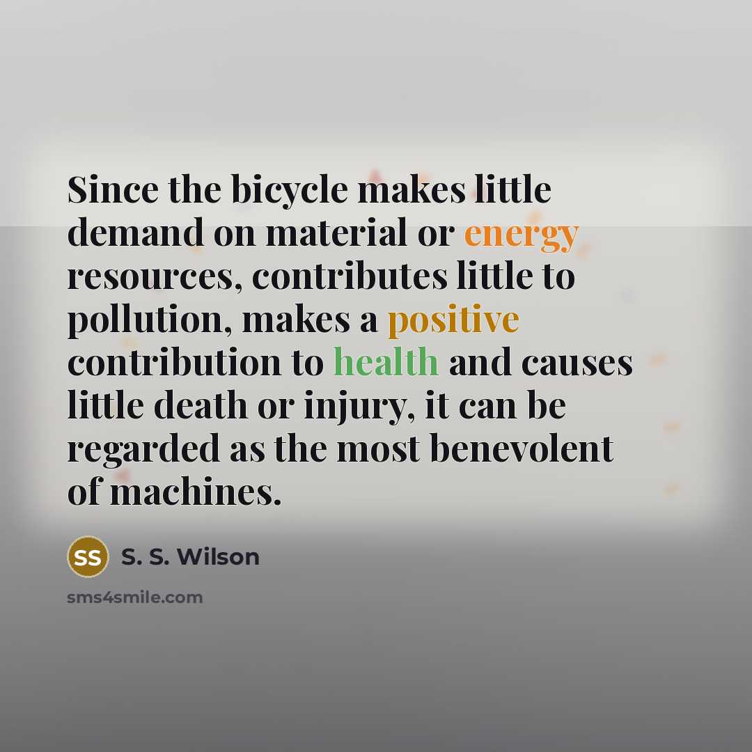 “Since the bicycle makes little demand on material or energy resources, contributes little to pollution, makes a positive contribution to health and causes little death or injury, it can be regarded as the most benevolent of machines.” quote by S. S. Wilson