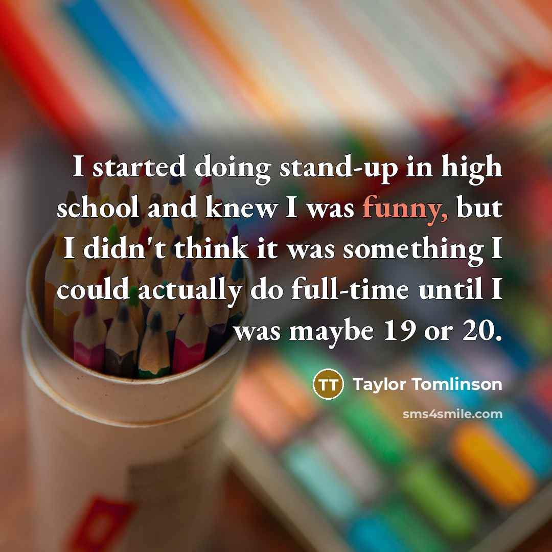 “I started doing stand-up in high school and knew I was funny, but I didn't think it was something I could actually do full-time until I was maybe 19 or 20.” quote by Taylor Tomlinson