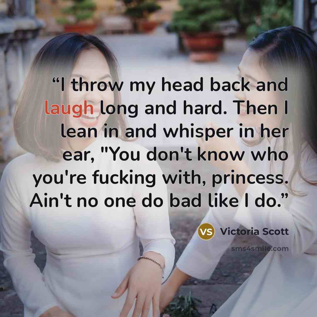 “I throw my head back and laugh long and hard. Then I lean in and whisper in her ear, "You don't know who you're fucking with, princess. Ain't no one do bad like I do.” quote by Victoria Scott