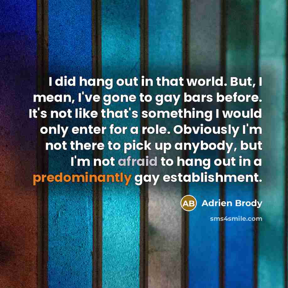 “I did hang out in that world. But, I mean, I've gone to gay bars before. It's not like that's something I would only enter for a role. Obviously I'm not there to pick up anybody, but I'm not afraid to hang out in a predominantly gay establishment.” quote by Adrien Brody