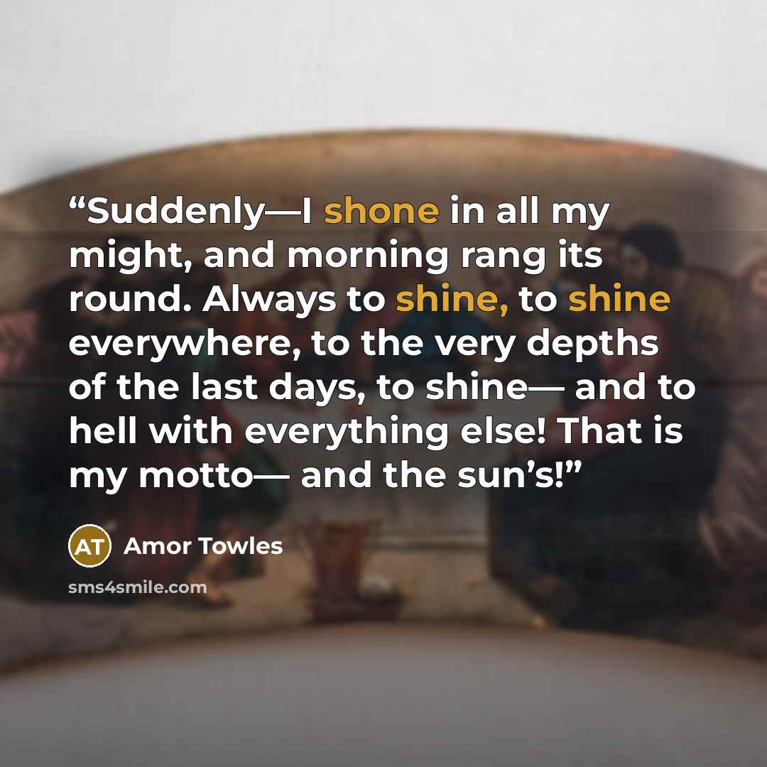 “Suddenly—I shone in all my might, and morning rang its round. Always to shine, to shine everywhere, to the very depths of the last days, to shine— and to hell with everything else! That is my motto— and the sun’s!” quote by Amor Towles
