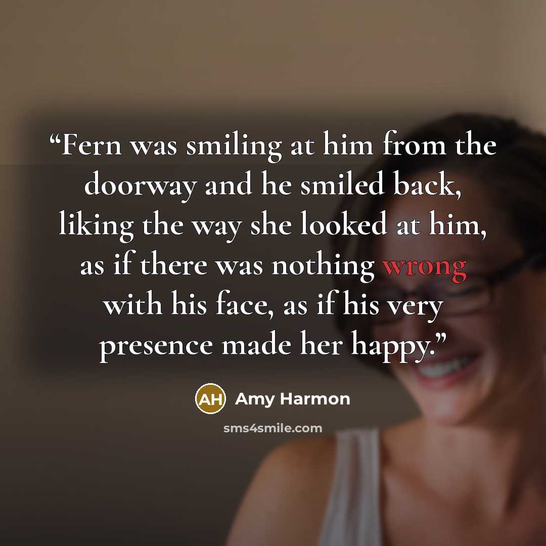 “Fern was smiling at him from the doorway and he smiled back, liking the way she looked at him, as if there was nothing wrong with his face, as if his very presence made her happy.” quote by Amy Harmon