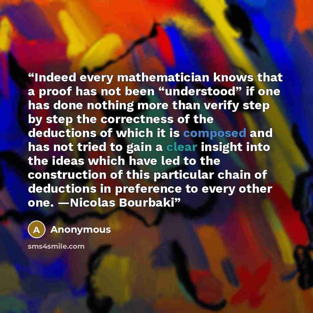 “Indeed every mathematician knows that a proof has not been “understood” if one has done nothing more than verify step by step the correctness of the deductions of which it is composed and has not tried to gain a clear insight into the ideas which have led to the construction of this particular…” quote by Anonymous