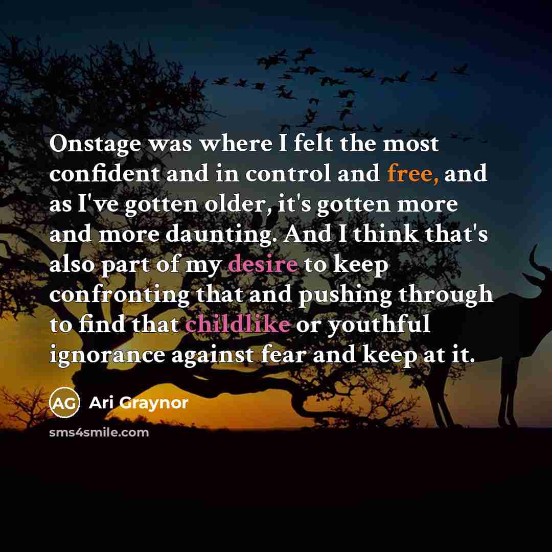 “Onstage was where I felt the most confident and in control and free, and as I've gotten older, it's gotten more and more daunting. And I think that's also part of my desire to keep confronting that and pushing through to find that childlike or youthful ignorance against fear and keep at it.” quote by Ari Graynor