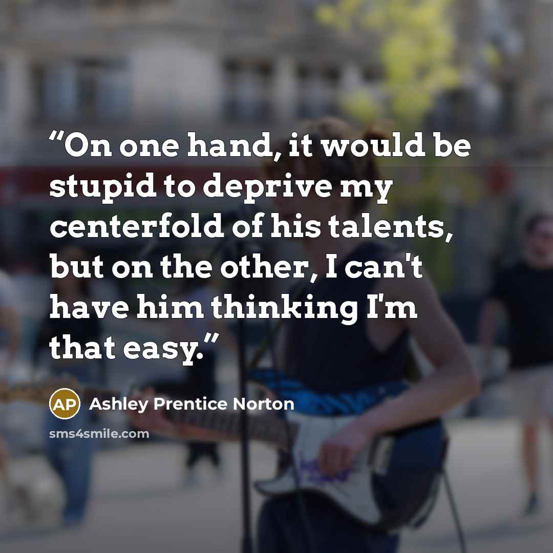 “On one hand, it would be stupid to deprive my centerfold of his talents, but on the other, I can't have him thinking I'm that easy.” quote by Ashley Prentice Norton