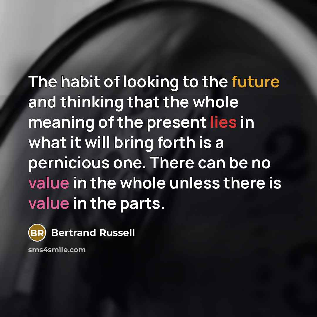 “The habit of looking to the future and thinking that the whole meaning of the present lies in what it will bring forth is a pernicious one. There can be no value in the whole unless there is value in the parts.” quote by Bertrand Russell