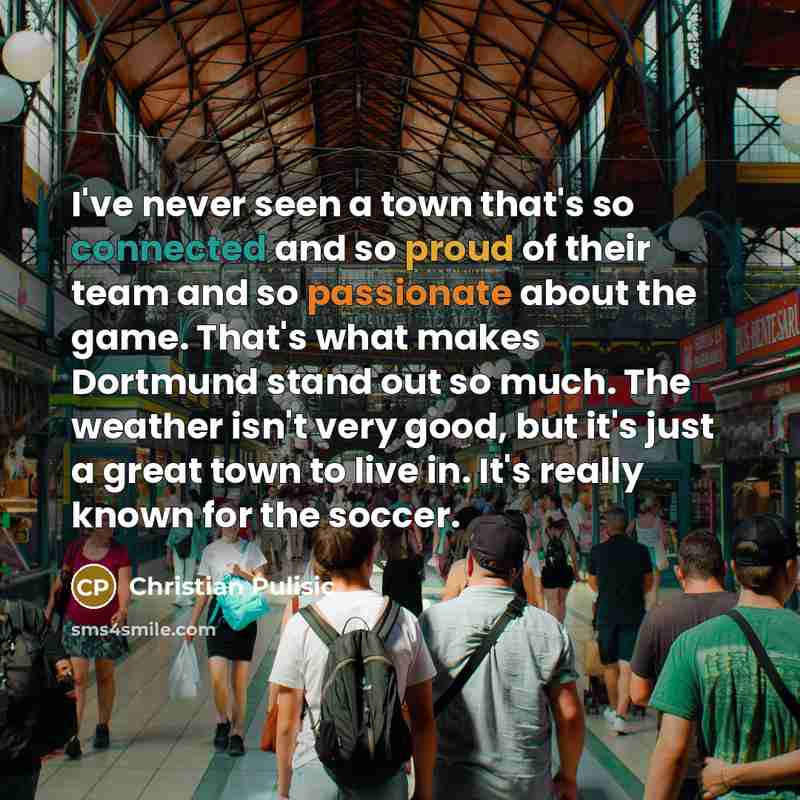 “I've never seen a town that's so connected and so proud of their team and so passionate about the game. That's what makes Dortmund stand out so much. The weather isn't very good, but it's just a great town to live in. It's really known for the soccer.” quote by Christian Pulisic