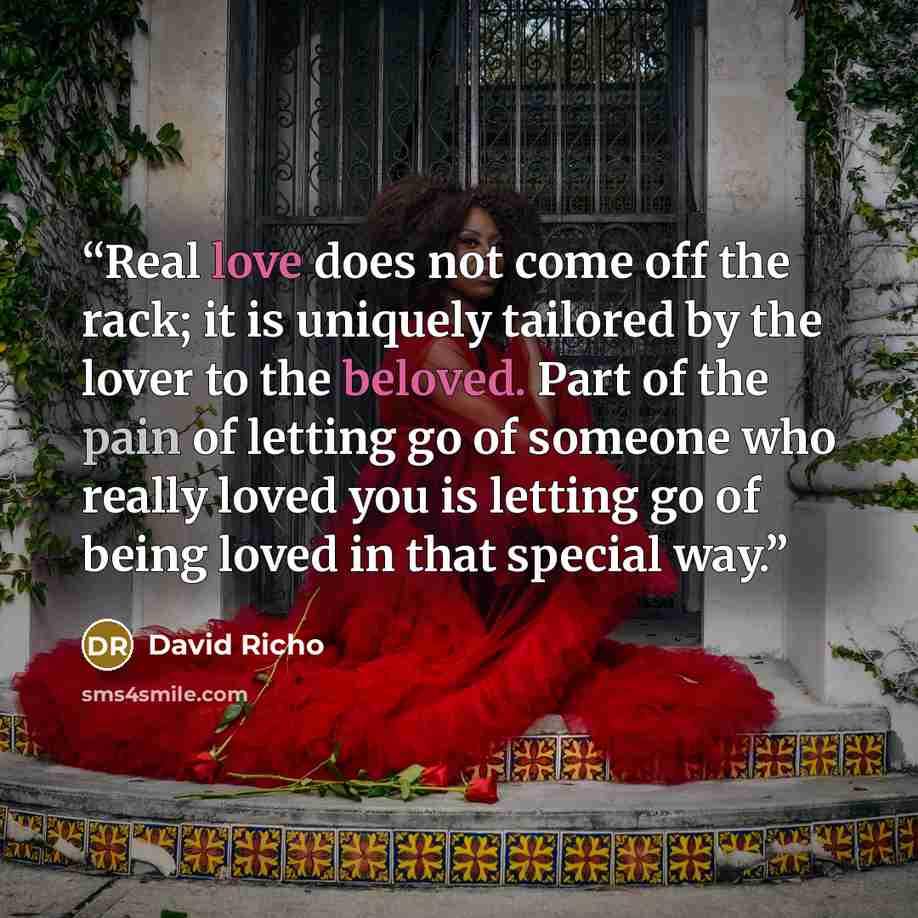 “Real love does not come off the rack; it is uniquely tailored by the lover to the beloved. Part of the pain of letting go of someone who really loved you is letting go of being loved in that special way.” quote by David Richo