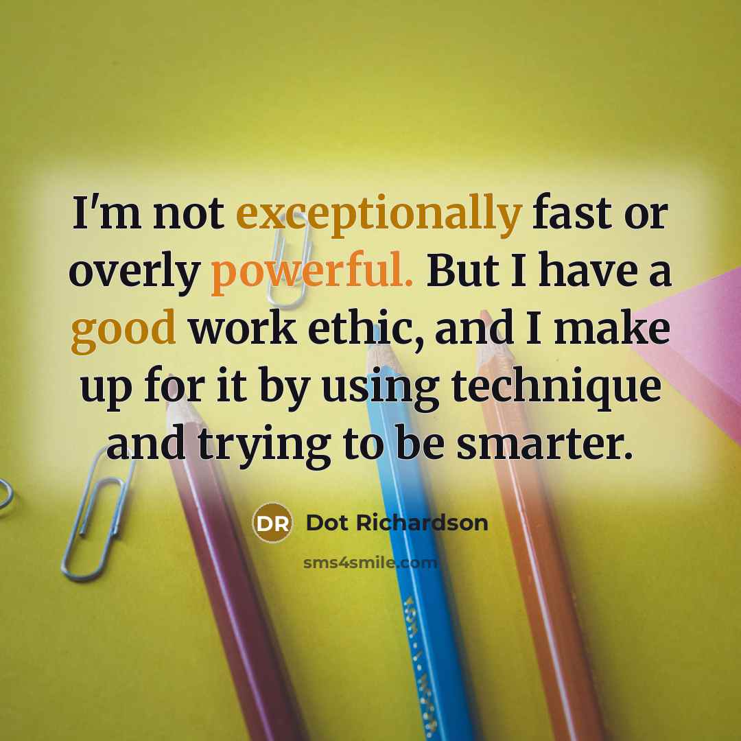 “I'm not exceptionally fast or overly powerful. But I have a good work ethic, and I make up for it by using technique and trying to be smarter.” quote by Dot Richardson