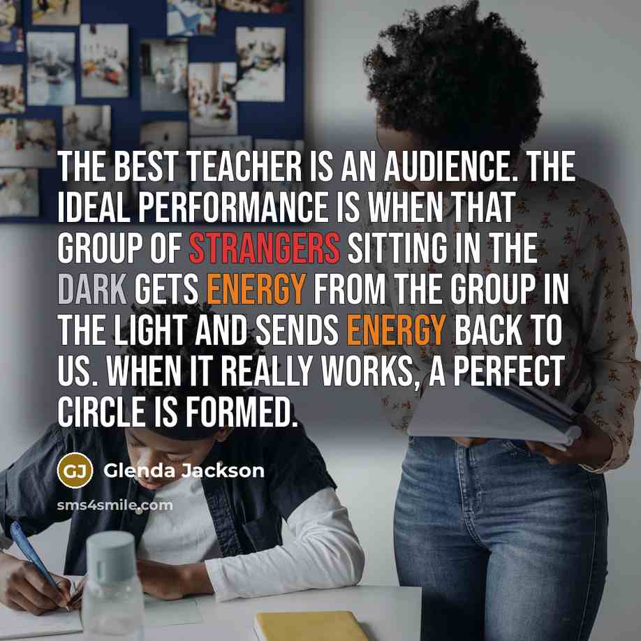 “The best teacher is an audience. The ideal performance is when that group of strangers sitting in the dark gets energy from the group in the light and sends energy back to us. When it really works, a perfect circle is formed.” quote by Glenda Jackson