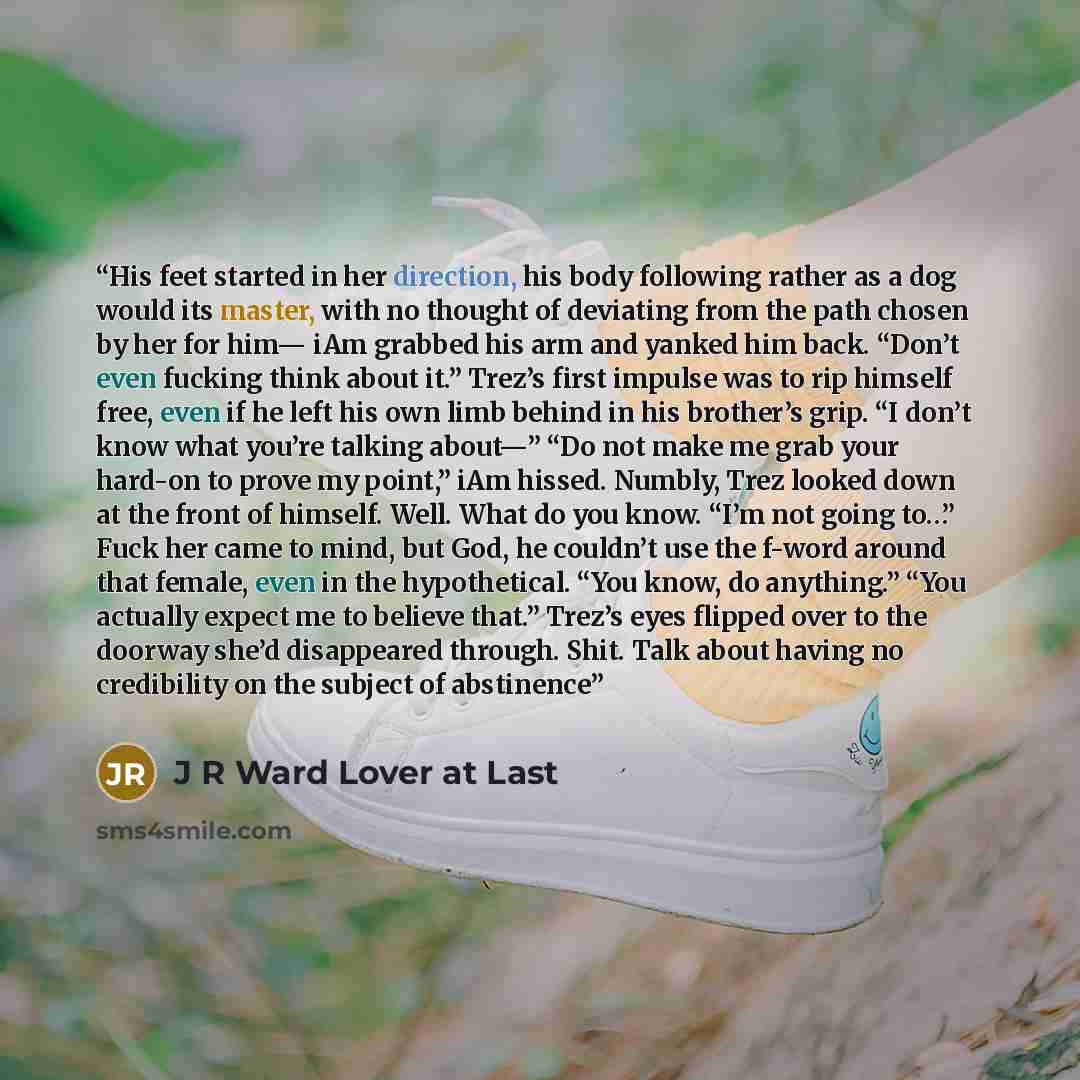 “His feet started in her direction, his body following rather as a dog would its master, with no thought of deviating from the path chosen by her for him— iAm grabbed his arm and yanked him back. “Don’t even fucking think about it.” Trez’s first impulse was to rip himself free, even if he left his…” quote by J R Ward Lover at Last