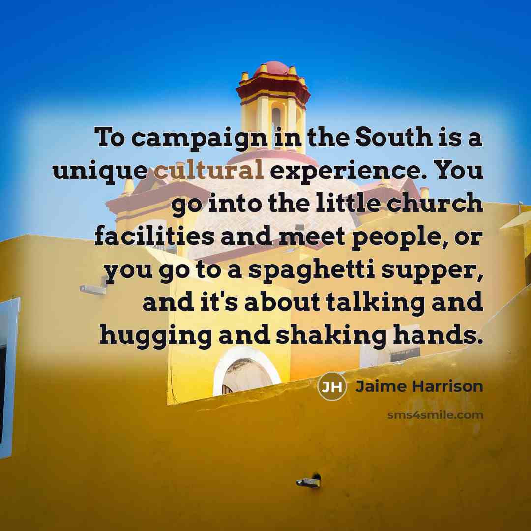 “To campaign in the South is a unique cultural experience. You go into the little church facilities and meet people, or you go to a spaghetti supper, and it's about talking and hugging and shaking hands.” quote by Jaime Harrison