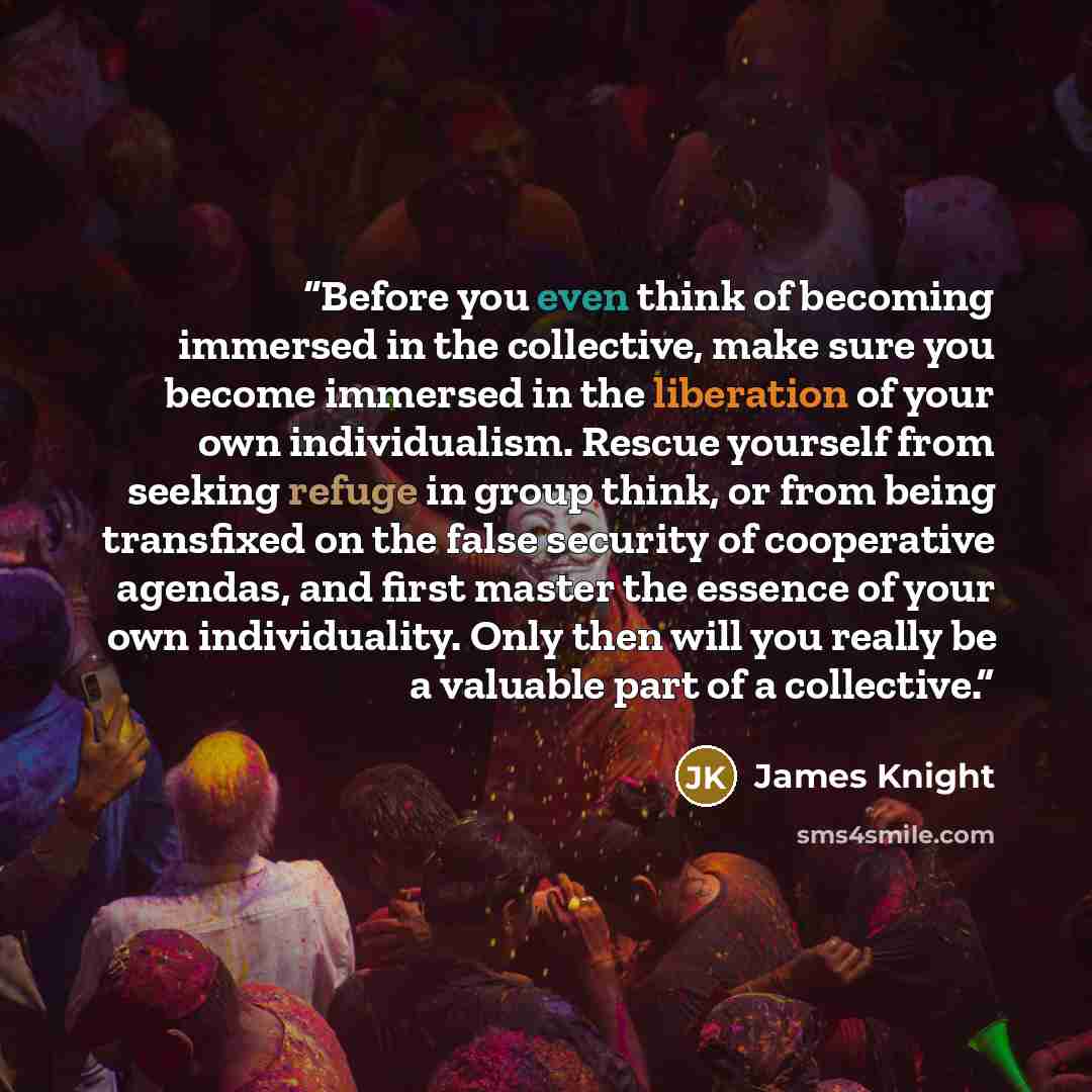 “Before you even think of becoming immersed in the collective, make sure you become immersed in the liberation of your own individualism. Rescue yourself from seeking refuge in group think, or from being transfixed on the false security of cooperative agendas, and first master the essence of your…” quote by James Knight