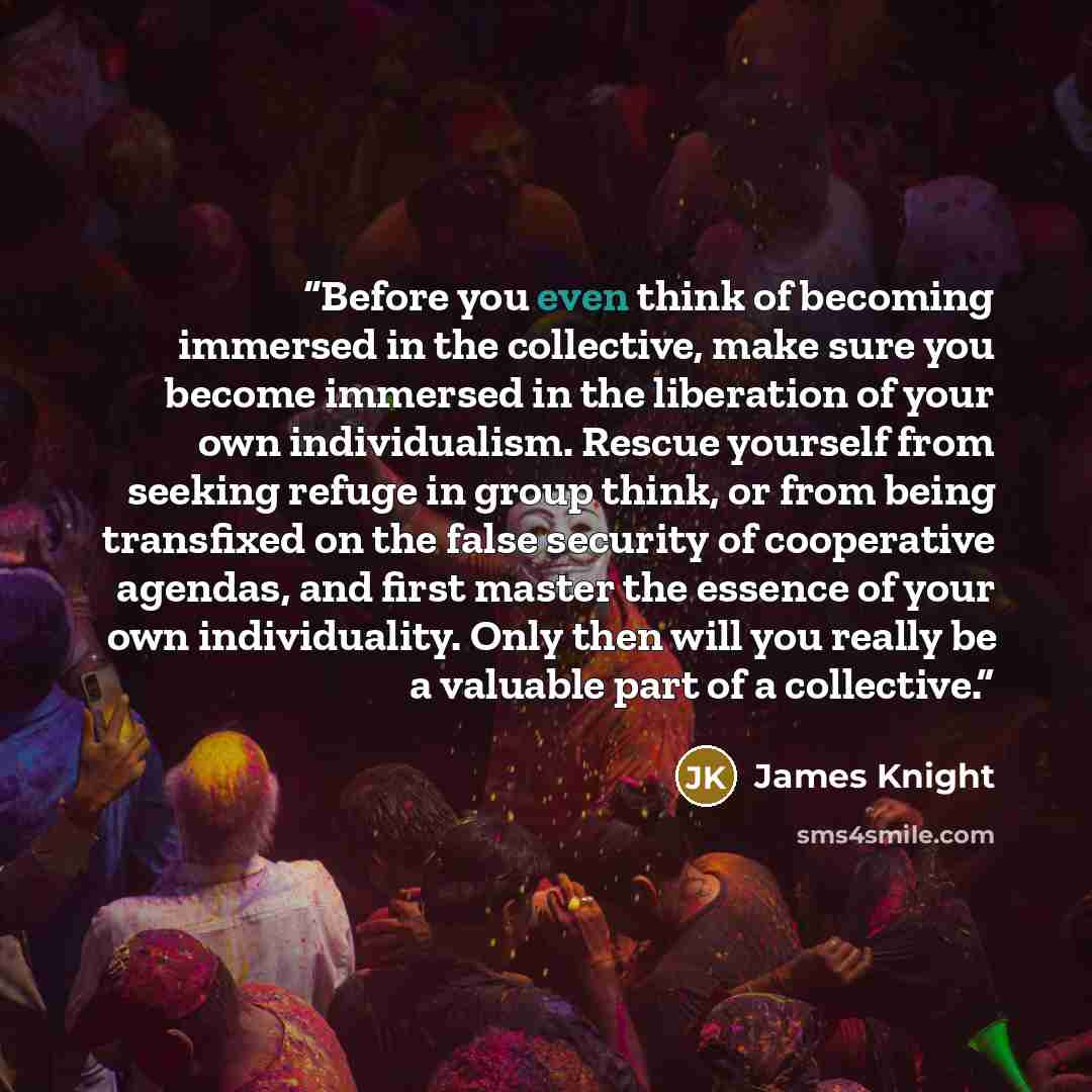 “Before you even think of becoming immersed in the collective, make sure you become immersed in the liberation of your own individualism. Rescue yourself from seeking refuge in group think, or from being transfixed on the false security of cooperative agendas, and first master the essence of your…” quote by James Knight